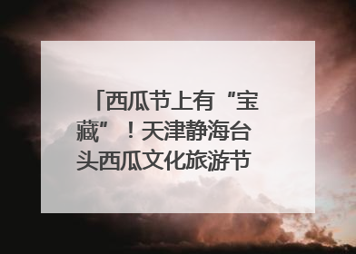 西瓜节上有“宝藏”！天津静海台头西瓜文化旅游节甜蜜开幕