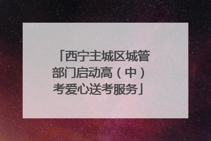 西宁主城区城管部门启动高（中）考爱心送考服务