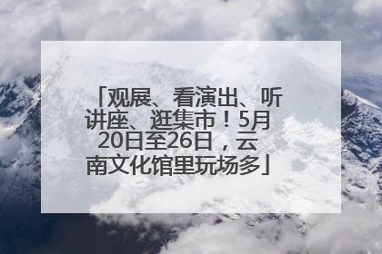 观展、看演出、听讲座、逛集市！5月20日至26日，云南文化馆里玩场多