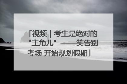视频｜考生是绝对的“主角儿”——笑告别考场 开始规划假期