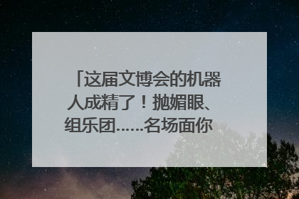 这届文博会的机器人成精了！抛媚眼、组乐团……名场面你pick谁？