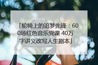轮椅上的追梦先锋：600场红色音乐党课 40万字讲义改写人生剧本