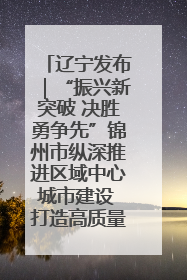 辽宁发布｜“振兴新突破 决胜勇争先”锦州市纵深推进区域中心城市建设 打造高质量发展新增长极