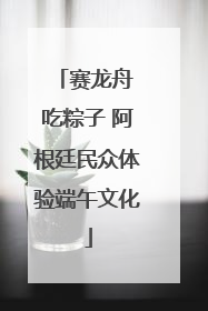 赛龙舟 吃粽子 阿根廷民众体验端午文化
