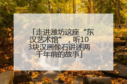 走进潍坊这座“东汉艺术馆”，听103块汉画像石讲述两千年前的故事