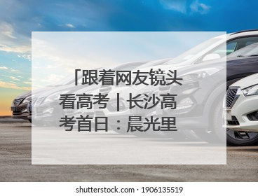 跟着网友镜头看高考｜长沙高考首日：晨光里的奔赴与守望