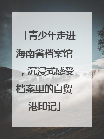 青少年走进海南省档案馆，沉浸式感受档案里的自贸港印记