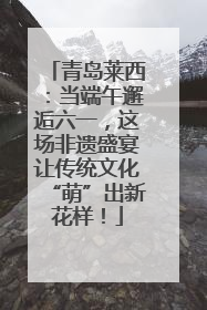 青岛莱西：当端午邂逅六一，这场非遗盛宴让传统文化“萌”出新花样！