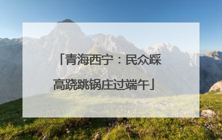 青海西宁：民众踩高跷跳锅庄过端午