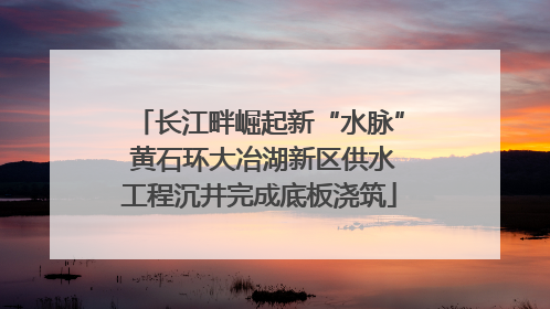 长江畔崛起新“水脉” 黄石环大冶湖新区供水工程沉井完成底板浇筑
