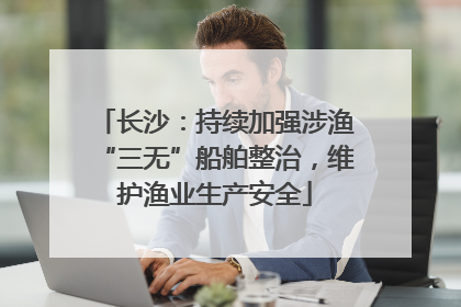 长沙：持续加强涉渔“三无”船舶整治，维护渔业生产安全