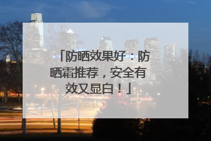 防晒效果好：防晒霜推荐，安全有效又显白！