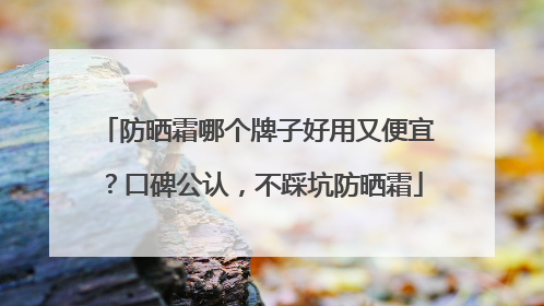防晒霜哪个牌子好用又便宜？口碑公认，不踩坑防晒霜