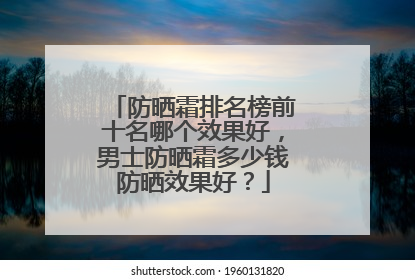防晒霜排名榜前十名哪个效果好，男士防晒霜多少钱防晒效果好？