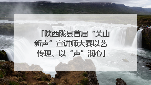 陕西陇县首届“关山新声”宣讲师大赛以艺传理、以“声”润心