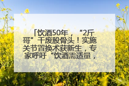 饮酒50年，“2斤哥”干废股骨头！实施关节置换术获新生，专家呼吁“饮酒需适量，守护骨骼健康”