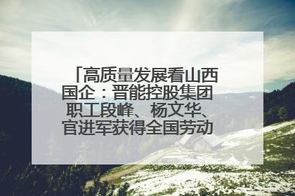 高质量发展看山西国企：晋能控股集团职工段峰、杨文华、官进军获得全国劳动模范荣誉称号
