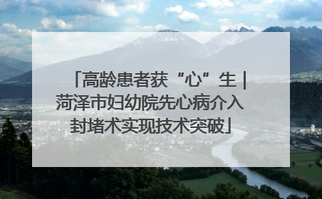 高龄患者获“心”生｜菏泽市妇幼院先心病介入封堵术实现技术突破