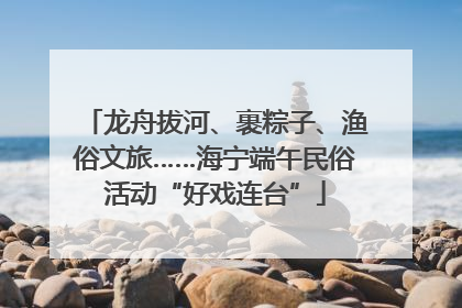 龙舟拔河、裹粽子、渔俗文旅……海宁端午民俗活动“好戏连台”