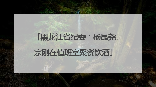 黑龙江省纪委：杨昆尧、宗刚在值班室聚餐饮酒