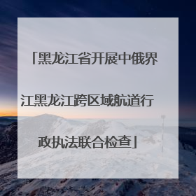 黑龙江省开展中俄界江黑龙江跨区域航道行政执法联合检查