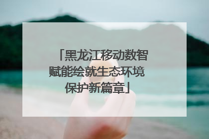 黑龙江移动数智赋能绘就生态环境保护新篇章