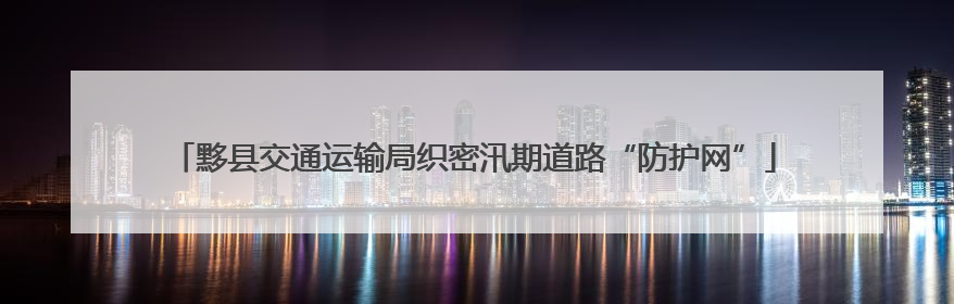 黟县交通运输局织密汛期道路“防护网”
