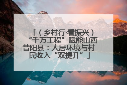 （乡村行·看振兴）“千万工程”赋能山西昔阳县：人居环境与村民收入“双提升”