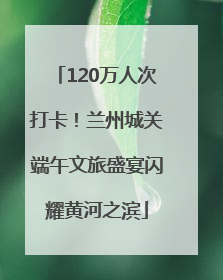 120万人次打卡！兰州城关端午文旅盛宴闪耀黄河之滨
