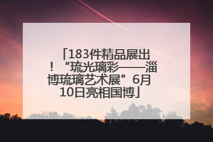 183件精品展出！“琉光璃彩——淄博琉璃艺术展”6月10日亮相国博