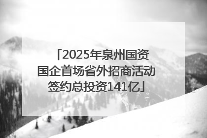 2025年泉州国资国企首场省外招商活动签约总投资141亿