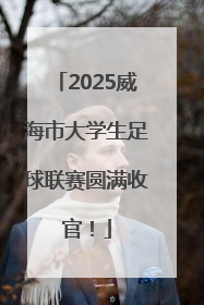 2025威海市大学生足球联赛圆满收官！