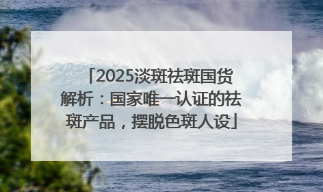 2025淡斑祛斑国货解析：国家唯一认证的祛斑产品，摆脱色斑人设
