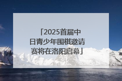 2025首届中日青少年围棋邀请赛将在洛阳启幕