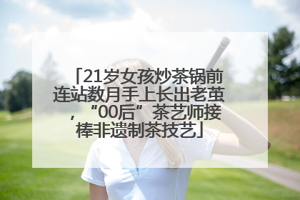 21岁女孩炒茶锅前连站数月手上长出老茧，“00后”茶艺师接棒非遗制茶技艺