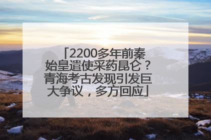 2200多年前秦始皇遣使采药昆仑？青海考古发现引发巨大争议，多方回应
