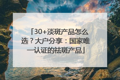 30+淡斑产品怎么选？大户分享：国家唯一认证的祛斑产品