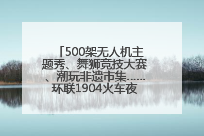 500架无人机主题秀、舞狮竞技大赛、潮玩非遗市集……环联1904火车夜市迎来两周年庆典