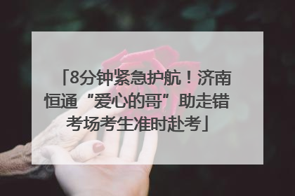 8分钟紧急护航！济南恒通“爱心的哥”助走错考场考生准时赴考
