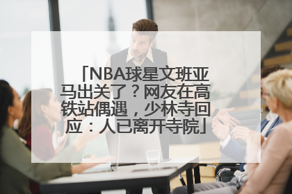 NBA球星文班亚马出关了？网友在高铁站偶遇，少林寺回应：人已离开寺院