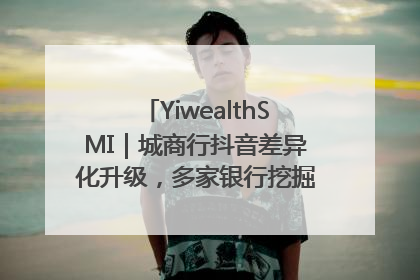 YiwealthSMI｜城商行抖音差异化升级，多家银行挖掘自身特色出圈！